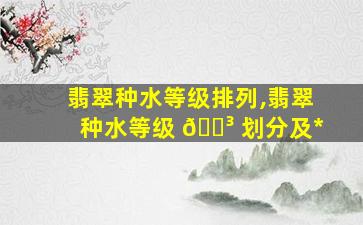 翡翠种水等级排列,翡翠种水等级 🐳 划分及*